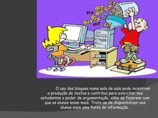 O uso dos blogues numa sala de aula pode incentivar a produção de textos e contribui para exercitar nos estudantes o poder de argumentação, além de fazerem com que os alunos leiam mais. Trata-se de disponibilizar aos alunos mais uma fonte de informação.  