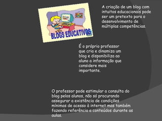A criação de um blog com intuitos educacionais pode ser um pretexto para o desenvolvimento de múltiplas competências . É o próprio professor que cria e dinamiza um blog e disponibiliza ao aluno a informação que considere mais importante. O professor pode estimular a consulta do blog pelos alunos, não só procurando assegurar a existência de condições mínimas de acesso à internet mas também fazendo referência a conteúdos durante as aulas.  