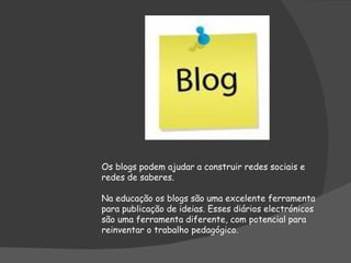Os blogs podem ajudar a construir redes sociais e redes de saberes. Na educação os blogs são uma excelente ferramenta para publicação de ideias. Esses diários electrónicos são uma ferramenta diferente, com potencial para reinventar o trabalho pedagógico. 