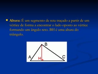 Altura:  É um segmento de reta traçado a partir de um vértice de forma a encontrar o lado oposto ao vértice formando um ângulo reto. BH é uma altura do triângulo. 