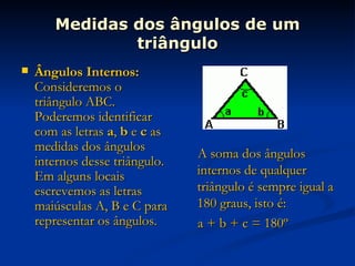 Medidas dos ângulos de um triângulo Ângulos Internos:  Consideremos o triângulo ABC. Poderemos identificar com as letras  a ,  b  e  c  as medidas dos ângulos internos desse triângulo. Em alguns locais escrevemos as letras maiúsculas A, B e C para representar os ângulos. A soma dos ângulos internos de qualquer triângulo é sempre igual a 180 graus, isto é: a + b + c = 180º 