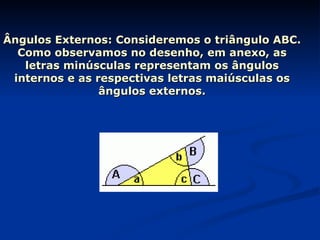 Ângulos Externos: Consideremos o triângulo ABC. Como observamos no desenho, em anexo, as letras minúsculas representam os ângulos internos e as respectivas letras maiúsculas os ângulos externos. 