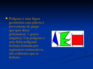 Polígono é uma figura geométrica cuja palavra é proveniente do grego que quer dizer: poli(muitos) + gonos (ângulos). Um polígono é uma linha poligonal fechada formada por segmentos consecutivos, não colineares que se fecham. 
