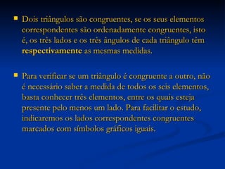 Dois triângulos são congruentes, se os seus elementos correspondentes são ordenadamente congruentes, isto é, os três lados e os três ângulos de cada triângulo têm  respectivamente  as mesmas medidas. Para verificar se um triângulo é congruente a outro, não é necessário saber a medida de todos os seis elementos, basta conhecer três elementos, entre os quais esteja presente pelo menos um lado. Para facilitar o estudo, indicaremos os lados correspondentes congruentes marcados com símbolos gráficos iguais. 