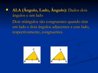ALA (Ângulo, Lado, Ângulo):  Dados dois ângulos e um lado Dois triângulos são congruentes quando têm um lado e dois ângulos adjacentes a esse lado, respectivamente, congruentes.  