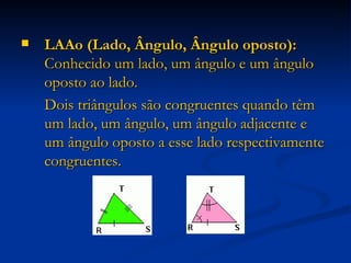 LAAo (Lado, Ângulo, Ângulo oposto):  Conhecido um lado, um ângulo e um ângulo oposto ao lado. Dois triângulos são congruentes quando têm um lado, um ângulo, um ângulo adjacente e um ângulo oposto a esse lado respectivamente congruentes. 