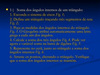 1-)  Soma dos ângulos internos de um triângulo: 1. Esconda o sistema de eixos  Fig. 1 ; 2. Defina um triângulo traçando três segmentos de reta  Fig. 2 ; 3. Peça as medidas dos ângulos internos do triângulo  Fig. 3 . O Geogebra atribui automaticamente uma letra grega a cada um dos ângulos. 4. Calcule a soma dos três ângulos  Fig. 4 . Pode ver agora a variável soma na barra de álgebra  Fig. 5 . 5. Represente no ecrã, junto ao triângulo a soma dos ângulos internos  Fig. 6 . 6. Arraste os pontos, alterando o triângulo. Verifique que a soma dos ângulos internos se mantém. 