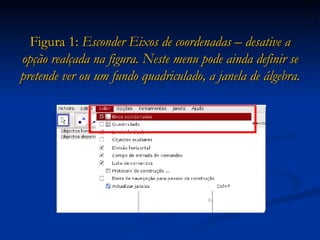Figura 1:  Esconder Eixos de coordenadas – desative a opção realçada na figura. Neste menu pode ainda definir se pretende ver ou um fundo quadriculado, a janela de álgebra. 