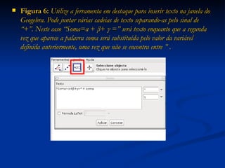 Figura 6:  Utilize a ferramenta em destaque para inserir texto na janela do Geogebra. Pode juntar várias cadeias de texto separando-as pelo sinal de “+”. Neste caso “Soma=α  +  β +  γ  = ” será texto   enquanto que a segunda vez que aparece a palavra soma será substituída pelo valor da variável definida anteriormente, uma vez que não se encontra entre ” . 