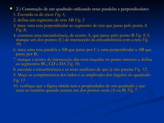 2-)   Construção de um quadrado utilizando retas paralelas e perpendiculares 1. Esconda os de eixos  Fig. 1 ; 2. defina um segmento de reta AB  Fig. 2 3. trace uma reta perpendicular ao segmento de reta que passe pelo ponta A  Fig. 8 ; 4. construa uma circunferência, de centro A, que passe pelo ponto B  Fig. 9 ; 5. marque um dos pontos (C) de intersecção da circunferência com a reta  Fig. 10 ; 6. trace uma reta paralela a AB que passe por C e uma perpendicular a AB que passe por B; 7. marque o ponto de intersecção das retas traçadas no ponto anterior e defina os segmentos BC, CD e DA  Fig. 10 ; 8. esconda a circunferência e as retas auxiliares de que já não precisa  Fig. 12 ; 9. Meça os comprimentos dos lados e as amplitudes dos ângulos do quadrado Fig. 13 10. verifique que a figura obtida tem a propriedades de um quadrado e que estas se mantêm quando arrasta um dos pontos azuis (A ou B)  Fig. 7 . 