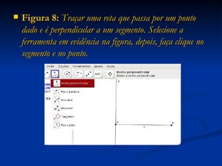 Figura 8:  Traçar uma reta que passa por um ponto dado e é perpendicular a um segmento. Selecione a ferramenta em evidência na figura, depois, faça clique no segmento e no ponto. 