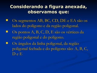 Considerando a figura anexada, observamos que: Os segmentos AB, BC, CD, DE e EA são os lados do polígono e da região poligonal. Os pontos A, B, C, D, E são os vértices da região poligonal e do polígono. Os ângulos da linha poligonal, da região poligonal fechada e do polígono são: A, B, C, D e E  