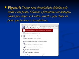 Figura 9:  Traçar uma circunferência definida pelo centro e um ponto. Selecione a ferramenta em destaque, depois faça clique no Centro, arraste e faça clique no ponto que pertence à circunferência. 