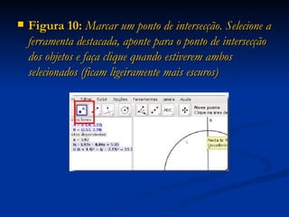 Figura 10:  Marcar um ponto de intersecção. Selecione a ferramenta destacada, aponte para o ponto de intersecção dos objetos e faça clique quando estiverem ambos selecionados (ficam ligeiramente mais escuros) 