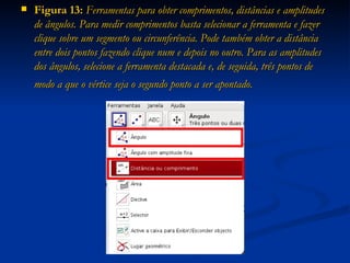 Figura 13:  Ferramentas para obter comprimentos, distâncias e amplitudes de ângulos. Para medir comprimentos basta selecionar a ferramenta e fazer clique sobre um segmento ou circunferência. Pode também obter a distância entre dois pontos fazendo clique num e depois no outro. Para as amplitudes dos   ângulos, selecione a ferramenta destacada e, de seguida, três pontos de modo a que o vértice seja o segundo ponto a ser apontado.   
