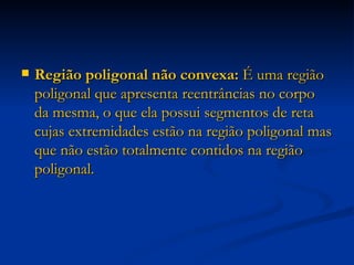 Região poligonal não convexa:  É uma região poligonal que apresenta reentrâncias no corpo da mesma, o que ela possui segmentos de reta cujas extremidades estão na região poligonal mas que não estão totalmente contidos na região poligonal. 