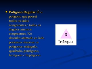 Polígono Regular:  É o polígono que possui todos os lados congruentes e todos os ângulos internos congruentes. No desenho animado ao lado podemos observar os polígonos: triângulo, quadrado, pentágono, hexágono e heptágono. 