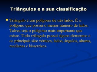 Triângulos e a sua classificação Triângulo é um polígono de três lados. É o polígono que possui o menor número de lados. Talvez seja o polígono mais importante que existe. Todo triângulo possui alguns elementos e os principais são: vértices, lados, ângulos, alturas, medianas e bissetrizes. 