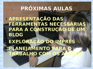 PRÓXIMAS AULAS APRESENTAÇÃO DAS FERRAMENTAS NECESSÁRIAS PARA A CONSTRUÇÃO DE UM BLOG EXPLORAÇÃO DO IMPRES PLANEJAMENTO PARA O TRABALHO COM OS ALUNOS 