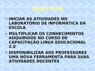 OBJETIVOS INICIAR AS ATIVIDADES NO LABORATÓRIO DE INFORMÁTICA DA ESCOLA MULTIPLICAR OS CONHECIMENTOS ADQUIRIDOS NO CURSO DE CAPACITAÇÃO LINUX EDUCACIONAL 2.0 DISPONIBILIZAR AOS PROFESSORES UMA NOVA FERRAMENTA PARA SUAS ATIVIDADES DOCENTES 