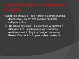 A derrota Alemã e o aniquilamento
do Japão
A partir do ataque a Pearl Harbor, o conflito mundial
   desenvolveu-se em três guerras paralelas
   independentes:
 Na União soviética – os exércitos vermelhos e
   Alemães. Em Estalinegrado, os Soviéticos
   resistiram, até à chegada do rigoroso inverno
   Russo. Que contribuiu para a derrota Alemã .
 