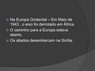  Na Europa Ocidental – Em Maio de
  1943 , o eixo foi derrotado em África.
 O caminho para a Europa estava
  aberto.
 Os aliados desembarcam na Sicília.
 