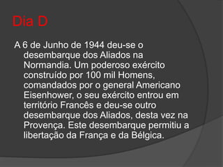 Dia D
A 6 de Junho de 1944 deu-se o
  desembarque dos Aliados na
  Normandia. Um poderoso exército
  construído por 100 mil Homens,
  comandados por o general Americano
  Eisenhower, o seu exército entrou em
  território Francês e deu-se outro
  desembarque dos Aliados, desta vez na
  Provença. Este desembarque permitiu a
  libertação da França e da Bélgica.
 