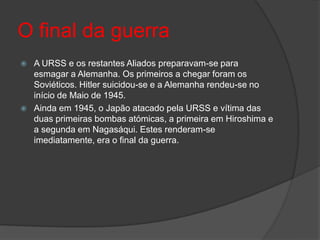 O final da guerra
   A URSS e os restantes Aliados preparavam-se para
    esmagar a Alemanha. Os primeiros a chegar foram os
    Soviéticos. Hitler suicidou-se e a Alemanha rendeu-se no
    início de Maio de 1945.
   Ainda em 1945, o Japão atacado pela URSS e vítima das
    duas primeiras bombas atómicas, a primeira em Hiroshima e
    a segunda em Nagasáqui. Estes renderam-se
    imediatamente, era o final da guerra.
 