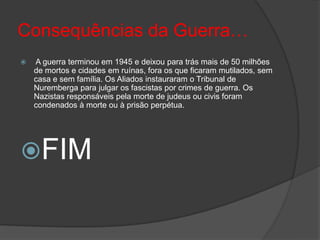 Consequências da Guerra…
   A guerra terminou em 1945 e deixou para trás mais de 50 milhões
    de mortos e cidades em ruínas, fora os que ficaram mutilados, sem
    casa e sem família. Os Aliados instauraram o Tribunal de
    Nuremberga para julgar os fascistas por crimes de guerra. Os
    Nazistas responsáveis pela morte de judeus ou civis foram
    condenados à morte ou à prisão perpétua.




FIM
 