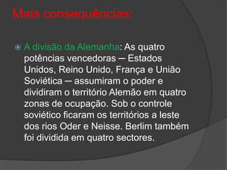 Mais consequências:

   A divisão da Alemanha: As quatro
    potências vencedoras ─ Estados
    Unidos, Reino Unido, França e União
    Soviética ─ assumiram o poder e
    dividiram o território Alemão em quatro
    zonas de ocupação. Sob o controle
    soviético ficaram os territórios a leste
    dos rios Oder e Neisse. Berlim também
    foi dividida em quatro sectores.
 