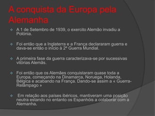 A conquista da Europa pela
Alemanha
   A 1 de Setembro de 1939, o exercito Alemão invadiu a
    Polónia.

   Foi então que a Inglaterra e a França declararam guerra e
    dava-se então o início à 2º Guerra Mundial.

   A primeira fase da guerra caracterizava-se por sucessivas
    vitórias Alemãs.

   Foi então que os Alemães conquistaram quase toda a
    Europa, começando na Dinamarca, Noruega, Holanda,
    Bélgica e acabando na França. Dando-se assim a « Guerra-
    Relâmpago »

   Em relação aos países ibéricos, mantiveram uma posição
    neutra estando no entanto os Espanhóis a colaborar com a
    Alemanha.
 