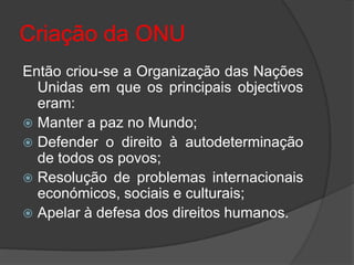 Criação da ONU
Então criou-se a Organização das Nações
  Unidas em que os principais objectivos
  eram:
 Manter a paz no Mundo;
 Defender o direito à autodeterminação
  de todos os povos;
 Resolução de problemas internacionais
  económicos, sociais e culturais;
 Apelar à defesa dos direitos humanos.
 
