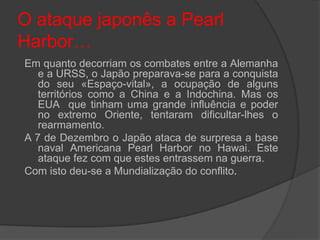 O ataque japonês a Pearl
Harbor…
Em quanto decorriam os combates entre a Alemanha
   e a URSS, o Japão preparava-se para a conquista
   do seu «Espaço-vital», a ocupação de alguns
   territórios como a China e a Indochina. Mas os
   EUA que tinham uma grande influência e poder
   no extremo Oriente, tentaram dificultar-lhes o
   rearmamento.
A 7 de Dezembro o Japão ataca de surpresa a base
   naval Americana Pearl Harbor no Hawai. Este
   ataque fez com que estes entrassem na guerra.
Com isto deu-se a Mundialização do conflito.
 