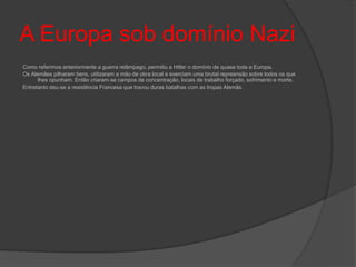 A Europa sob domínio Nazi
Como referimos anteriormente a guerra relâmpago, permitiu a Hitler o domínio de quase toda a Europa.
Os Alemães pilharam bens, utilizaram a mão de obra local e exerciam uma brutal repreensão sobre todos os que
      lhes opunham. Então criaram-se campos de concentração, locais de trabalho forçado, sofrimento e morte.
Entretanto deu-se a resistência Francesa que travou duras batalhas com as tropas Alemãs.
 