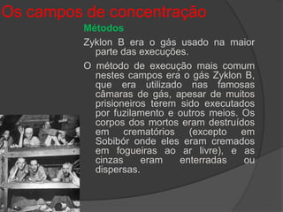 Os campos de concentração
          Métodos
          Zyklon B era o gás usado na maior
            parte das execuções.
          O método de execução mais comum
            nestes campos era o gás Zyklon B,
            que era utilizado nas famosas
            câmaras de gás, apesar de muitos
            prisioneiros terem sido executados
            por fuzilamento e outros meios. Os
            corpos dos mortos eram destruídos
            em crematórios (excepto em
            Sobibór onde eles eram cremados
            em fogueiras ao ar livre), e as
            cinzas     eram    enterradas   ou
            dispersas.
 