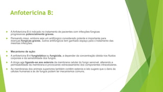 Anfotericina B:
 A Anfotericina B é indicado no tratamento de pacientes com infecções fúngicas
progressivas potencialmente graves.
 Pensando nisso, embora seja um antifúngico considerado potente e importante para
doenças fúngicas graves, outros antifúngicos tem ganhado espaço para o tratamento das
mesmas infecções.
 Mecanismo de ação:
 A anfotericina B é fungistática ou fungicida, a depender da concentração obtida nos fluidos
corporais e da sensibilidade dos fungos.
 A droga age ligando-se aos esterois da membrana celular do fungo sensível, alterando a
permeabilidade da membrana e provocando extravasamento dos componentes intracelulares.
 As membranas dos animais superiores também contêm esterois e isto sugere que o dano às
células humanas e às de fungos podem ter mecanismos comuns.
 
