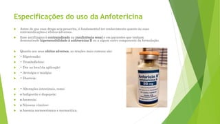 Especificações do uso da Anfotericina
 Antes de que essa droga seja prescrita, é fundamental ter conhecimento quanto às suas
contraindicações e efeitos adversos.
 Esse antifúngico é contraindicado na insuficiência renal e em pacientes que tenham
demonstrado hipersensibilidade à anfotericina B ou a algum outro componente da formulação.
 Quanto aos seus efeitos adversos, as reações mais comuns são:
 • Hipotensão;
 • Tromboflebite;
 • Dor no local da aplicação;
 • Artralgia e mialgia;
 • Diarreia;
 • Alterações intestinais, como:
 o Indigestão e dispepsia;
 o Anorexia;
 o Náuseas vômitos;
 o Anemia normocrômica e normocítica.
 