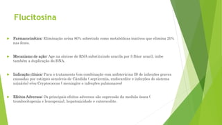 Flucitosina
 Farmacocinética: Eliminação urina 80% sobretudo como metabólicas inativos que elimina 20%
nas fezes.
 Mecanismo de ação: Age na síntese de RNA substituindo uracila por 5 flúor uracil, inibe
também a duplicação do DNA.
 Indicação clínica: Para o tratamento (em combinação com anfotericina B) de infecções graves
causadas por estirpes sensíveis de Cândida ( septicemia, endocardite e infecções do sistema
urinário) e/ou Cryptococcus ( meningite e infecções pulmonares)
 Efeitos Adversos: Os principais efeitos adversos são supressão da medula óssea (
trombocitopenia e leucopenia), hepatoxicidade e enterocolite.
 
