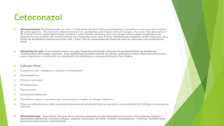 Cetoconazol
 Farmacocinética: É administrado via oral, e é bem absorvido pelo trato gastrintestinal, variando sua absorção com o estado
da acidez gástrica. Não deve ser administrado por via parenteral, pois é pouco solúvel em água. Sua meia vida plasmática é
de 8 horas. Possui ampla distribuição tecidual e pelos líquidos teciduais, mas não atinge concentrações terapêuticas no
sistema nervoso central, não sendo indicado para infecções nesse sítio. Possui metabolização hepática, sendo eliminado sob a
forma de metabólitos inativos na urina, bile e fezes. Não há necessidade de ajuste de dose em pacientes com insuficiência
renal.
 Mecanismo de ação: O cetoconazol exerce sua ação fungicida através da alteração da permeabilidade da membrana
citoplasmática dos fungos sensíveis. Essa modificação acarreta a perda de cátions, proteínas e outros elementos vitais para
esses organismos, culminando no rompimento da membrana e, consequentemente, lise fúngica.
 Indicação clínica:
 Candidíase oral, esofagiana, cutânea e vulvovaginal
 Dermatofitoses
 Pitiríase versicolor
 Histoplasmose,
 Esporotricose
 Paracoccidioidomicose
 Candidíase ocular e osteoarticular, em pacientes viciados em drogas injetáveis
 Pode ser utilizado para inibir a produção excessiva de glicocorticóides em pacientes com síndrome de Cushing e carcinoma de
próstata.
 Efeitos Adversos: Seus efeitos adversos mais comuns consistem em alterações gastrintestinais como náuseas, vômitos e
desconforto abdominal; tonturas, cefaleia, alopecia, diminuição da libido, erupção maculopapular e diarreia. Também pode
ocorrer prurido intenso e generalizado.
 