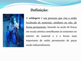 Definição:A soldagem é um processo que visa a união localizada de materiais, similares ou não, de forma permanente, baseada na acção de forças em escala atómica semelhantes às existentes no interior do material e é a forma mais importante de união permanente de peças usada industrialmente.