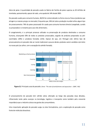 óleos de peixe. A quantidade de pescado usado no fabrico de farinha de peixe superou os 20 milhões de
toneladas, apresentando, apesar de tudo, uma queda de 14% desde 2005.

Do pescado usado para consumo humano, 48,5% foi comercializado na forma viva ou fresca (produtos que
atingem os maiores preços no mercado). Enquanto que, 54% de toda a produção mundial sofreu algum tipo
de processamento: 74% do peixe processado foi usado para consumo humano directo (congelado, curado
ou preparado) e o restante para usos não alimentares.

O congelamento, é o principal processo utilizado na preservação de produtos destinados a consumo
humano, alcançando 50% de todos os produtos processados, seguido de produtos preparados ou pré-
cozinhados (29%) e produtos fumados (21%). Apesar de que, em Portugal este último tipo de
processamento em pescado não ser muito tradicional e poucos destes produtos serem vendidos com êxito
no nosso país (se calhar, com a excepção do salmão fumado).




       Figura 11. Principais usos do pescado. (fonte: “The state of world fisheries and aquaculture – 2008”, FAO)




O processamento do pescado tem sofrido várias alteração ao longo das passadas duas décadas,
influenciado tanto pelos avanços na tecnologia, logística e transporte como também pela crescente
importância que a indústria coloca nos gostos dos consumidores.

Uma importante aplicação do pescado surgiu na área farmacêutica, com a exploração do pescado como
fonte de moléculas bioactivas.




                                                                                                                    11
 