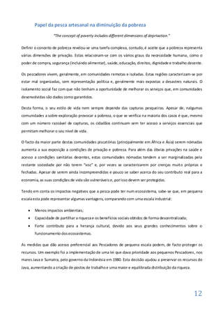 Papel da pesca artesanal na diminuição da pobreza
                  “The concept of poverty includes different dimensions of deprivation.”

Definir o conceito de pobreza revelou-se uma tarefa complexa, contudo, é aceite que a pobreza representa
várias dimensões de privação. Estas relacionam-se com os vários graus da necessidade humana, como o
poder de compra, segurança (incluindo alimentar), saúde, educação, direitos, dignidade e trabalho decente.

Os pescadores vivem, geralmente, em comunidades remotas e isoladas. Estas regiões caracterizam-se por
estar mal organizadas, sem representação política e, geralmente mais expostas a desastres naturais. O
isolamento social faz com que não tenham a oportunidade de melhorar os serviços que, em comunidades
desenvolvidas são dados como garantidos.

Desta forma, o seu estilo de vida nem sempre depende das capturas pesqueiras. Apesar de, nalgumas
comunidades a sobre-exploração provocar a pobreza, o que se verifica na maioria dos casos é que, mesmo
com um número razoável de capturas, os cidadãos continuam sem ter acesso a serviços essenciais que
permitam melhorar o seu nível de vida.

O facto da maior parte destas comunidades piscatórias (principalmente em África e Ásia) serem nómadas
aumenta a sua exposição a condições de privação e pobreza. Para além das óbvias privações na saúde e
acesso a condições sanitárias decentes, estas comunidades nómadas tendem a ser marginalizadas pela
restante sociedade por não terem “voz” e, por vezes se caracterizarem por crenças muito próprias e
fechadas. Apesar de serem ainda incompreendidas e pouco se saber acerca do seu contributo real para a
economia, as suas condições de vida são vulneráveis e, por isso devem ser protegidas.

Tendo em conta os impactos negativos que a pesca pode ter num ecossistema, sabe-se que, em pequena
escala esta pode representar algumas vantagens, comparando com uma escala industrial:

      Menos impactos ambientais;
      Capacidade de partilhar a riqueza e os benefícios sociais obtidos de forma descentralizada;
      Forte contributo para a herança cultural, devido aos seus grandes conhecimentos sobre o
       funcionamento dos ecossistemas.

As medidas que dão acesso preferencial aos Pescadores de pequena escala podem, de facto proteger os
recursos. Um exemplo foi a implementação de uma lei que dava prioridade aos pequenos Pescadores , nos
mares Java e Sumatra, pelo governo da Indonésia em 1980. Esta decisão ajudou a preservar os recursos do
Java, aumentando a criação de postos de trabalho e uma maior e equilibrada distribuição da riqueza.




                                                                                                      12
 