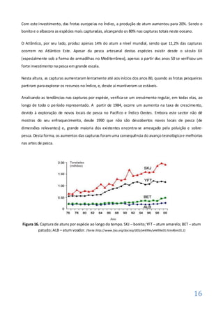 Com este investimento, das frotas europeias no Índico, a produção de atum aumentou para 20%. Sendo o
bonito e o albacora as espécies mais capturadas, alcançando os 80% nas capturas totais neste oceano.

O Atlântico, por seu lado, produz apenas 14% do atum a nível mundial, sendo que 11,2% das capturas
ocorrem no Atlântico Este. Apesar da pesca artesanal destas espécies existir desde o século XII
(especialmente sob a forma de armadilhas no Mediterrâneo), apenas a partir dos anos 50 se verificou um
forte investimento na pesca em grande escala.

Nesta altura, as capturas aumentaram lentamente até aos inícios dos anos 80, quando as frotas pesqueiras
partiram para explorar os recursos no Índico, e, desde aí mantiveram-se estáveis.

Analisando as tendâncias nas capturas por espécie, verifica-se um crescimento regular, em todas elas, ao
longo de todo o período representado. A partir de 1984, ocorre um aumento na taxa de crescimento,
devido à exploração de novos locais de pesca no Pacífico e Índico Oestes. Embora este sector não dê
mostras do seu enfraquecimento, desde 1990 que não são descobertos novos locais de pesca (de
dimensões relevantes) e, grande maioria dos existentes encontra-se ameaçado pela poluição e sobre-
pesca. Desta forma, os aumentos das capturas foram uma consequência do avanço tecnológico e melhorias
nas artes de pesca.




Figura 16. Captura de atuns por espécie ao longo do tempo. SKJ – bonito; YFT – atum amarelo; BET – atum
         patudo; ALB – atum voador. (fonte:http://www.fao.org/docrep/005/y4499e/y4499e05.htm#bm05.2)




                                                                                                       16
 