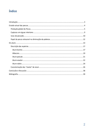 Índice


Introdução............................................................................................................................................ 3
Estado actual das pescas...................................................................................................................... 4
   Produção global da Pesca................................................................................................................. 5
   Capturas em águas interiores .......................................................................................................... 9
   Usos do pescado............................................................................................................................. 10
   Papel da pesca artesanal na diminuição da pobreza ..................................................................... 12
Os atuns ............................................................................................................................................. 13
   Descrição das espécies ................................................................................................................... 17
      Atum-bonito................................................................................................................................ 17
      Albacora ...................................................................................................................................... 19
      Atum patudo ............................................................................................................................... 21
      Atum-voador ............................................................................................................................... 22
      Atum rabilo ................................................................................................................................. 24
   Caracterização dos “stocks” de atum ............................................................................................ 26
Conclusão e Discussão ....................................................................................................................... 38
Bibliografia ......................................................................................................................................... 39




                                                                                                                                                     2
 