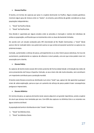    Oceano Pacífico

O bonito, em termos de capturas por peso é a espécie dominante no Pacífico. Alguns estudos genéticos
mostram algum grau de mistura entre os “stocks”, no entanto, para efeitos de gestão consideram-se duas
populações independentes:

1. “Stock” do Pacífico Oeste.
2. “Stock” do Pacífico Este.

Esta divisão é suportada por alguns estudos onde se procedeu à marcação e rastreio de indivíduos de
ambas as populações, verificando que os movimentos entre as duas são bastante limitados.

De acordo com um estudo conduzido pela SPC (Secretariat of the Pacific Community), o “stock” Oeste
parece não ter realizado todo o seu potencial e pensa-se que ainda será possível aumentar as capturas nos
próximos tempos.

Contudo, aumentando o esforço de pesca, principalmente se as artes forem pouco selectivas, há risco de
aumentarem, paralelamente as capturas de albacora e atum patudo, uma vez que estas podem viver em
associação com o bonito.

       Oceano Índico

As capturas de bonito neste oceano têm vindo aumentar de forma estável desde a introdução das redes de
cerco provenientes de França e Espanha. Contudo, os seus níveis não são muito elevados, nem constituem
um importante contributo para a produção mundial.

O bonito neste Oceano encontra-se distribuido num único “stock” que, apesar de não aparentar quaisquer
sinais de sobre-exploração, pensa-sa que um aumento do esforço de pesca poderá trazer consequências
perigosas e imprevisíveis.

       Oceano Atlântico

Em termos de peso, as capturas de bonito neste oceano adquirem um grande importância, sendo a espécie
de atum que alcança mais toneladas por ano. Com 85% das capturas no Atlântico Este e as restantes nas
águas costeiras do Brasil.

A população de bonito é distribuida em dois “stocks” distintos:

1. “Stock” do Atlântico Este.
2. “Stock” do Atlântico Oeste.



                                                                                                    27
 