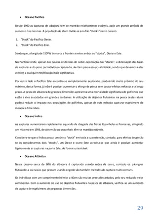    Oceano Pacífico

Desde 1990 as capturas de albacora têm-se mantido relativamente estáveis, após um grande período de
aumento das mesmas. A população de atum divide-se em dois “stocks” neste oceano:

1. “Stock” do Pacífico Oeste.
2. “Stock” do Pacífico Este.

Sendo que, a longitude 150ºW demarca a fronteira entre ambos os “stocks”, Oeste e Este.

No Pacífico Oeste, apesar das poucas evidências de sobre-exploração dos “stocks”, a diminuição das taxas
de capturas e do peso por indivíduo capturado, alertam para essa possibilidade, sendo que devemos estar
atentos a qualquer modificação mais significativa.

Por outro lado o Pacífico Este encontra-se completamente explorado, produzindo muito próximo do seu
máximo, desta forma, já não é possível aumentar o eforço de pesca sem causar efeitos nefastos e a longo
prazo. A pesca de albacora de grandes dimensões apresenta uma mortalidade significativa de golfinhos que
estão a eles associados em grandes cardumes. A utilização de objectos flutuantes na pesca destes atuns
poderá reduzir o impacto nas populações de golfinhos, apesar de este método capt urar espécimens de
menores dimensões.

       Oceano Índico

As capturas aumentaram rapidamente aquando da chegada das frotas Espanholas e Francesas, atingindo
um máximo em 1993, desde então os seus níveis têm-se mantido estáveis.

Considera-se que o Índico possui um único “stock” em toda a sua extensão, contudo, para efeitos de gestão
se os considerarmos dois “stocks”, um Oeste e outro Este acredita-se que ainda é possível aumentar
ligeiramente as capturas na parte Este, de forma sustentável.

       Oceano Atlântico

Neste oceano cerca de 60% do albacora é capturado usando redes de cerco, contudo os palangres
flutuantes e os navios que pescam usando engodo são também métodos de captura muito comuns.

Os indivíduos com um comprimento inferior a 40cm são muitas vezes descartados, pelo seu reduzido valor
commercial. Com o aumento do uso de objectos flutuantes na pesca de albacora, verifica-se um aumento
da captura de espécimens de pequenas dimensões.




                                                                                                    29
 