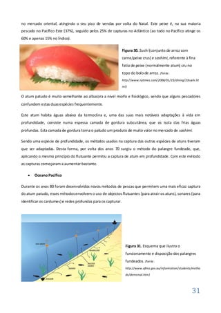 no mercado oriental, atingindo o seu pico de vendas por volta do Natal. Este peixe é, na sua maioria
pescado no Pacífico Este (37%), seguido pelos 25% de capturas no Atlântico (ao todo no Pacífico atinge os
60% e apenas 15% no Índico).

                                                               Figura 30. Sushi (conjunto de arroz com
                                                               carne/peixe crus) e sashimi, referente à fina
                                                               fatia de peixe (normalmente atum) cru no
                                                               topo do bolo de arroz. (fonte:
                                                               http://www.nytimes.com/2008/01/23/dining/23sushi.ht
                                                               ml)


O atum patudo é muito semelhante ao albacora a nível morfo e fisiológico, sendo que alguns pescadores
confundem estas duas espécies frequentemente.

Este atum habita águas abaixo da termoclina e, uma das suas mais notáveis adaptações à vida em
profundidade, consiste numa espessa camada de gordura subcutânea, que os isola das frias águas
profundas. Esta camada de gordura torna o patudo um produto de muito valor no mercado de sashimi.

Sendo uma espécie de profundidade, os métodos usados na captura das outras espécies de atuns tiveram
que ser adaptadas. Desta forma, por volta dos anos 70 surgiu o método do palangre fundeado, que,
aplicando o mesmo princípio do flutuante permitiu a captura de atum em profundidade. Com este método
as capturas começaram a aumentar bastante.

       Oceano Pacífico

Durante os anos 80 foram desenvolvidos novos métodos de pescas que permitem uma mais eficaz captura
do atum patudo, esses métodos envolvem o uso de objectos flutuantes (para atrair os atuns), sonares (para
identificar os cardumes) e redes profundas para os capturar.




                                                                 Figura 31. Esquema que ilustra o
                                                                 funcionamento e disposição dos palangres
                                                                 fundeados. (fonte:
                                                                 http://www.afma.gov.au/information/students/metho
                                                                 ds/demersal.htm)




                                                                                                             31
 