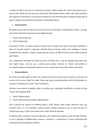 A análise de otólitos tem tido uma crescente utilização na diferenciação de “stocks” (não apenas para o
caso do atum rabilo), uma vez que estes constituintes são metabolicamente inertes, não sendo absorvidos
pelo organismo. Desta forma, a sua estrutura mantém-se e não sofre alterações ao longo do tempo, apenas
passa a integrar novos elementos sem afectar a constituição anterior.

       Oceano Pacífico

No Pacífico poucos são os estudos que elucidam acerca da composição e localização dos “stocks”, contudo,
para efeitos de gestão consideram-se duas regiões distintas:

1. “Stock” Pacífico Noroeste.
2. “Stock” Pacífico Este.

No primeiro “stock” as maiores capturas ocorrem perto do Japão. Este peixe de elevada importância e
preço no mercado japonês é capturado utilizando diversas técnicas, desde cerco, palangres e mesmo
armadilhas fixas. Somente o Japão é responsável pela captura de 60% do total de atum rabilo produzido
pelo Pacífico.

Com a progressiva diminuição da captura de atum no Pacífico Este, a taxa de migração deste peixe para
esta região decaiu, uma vez que, a própria pesca parece estimular os “stocks” aumentando os
recrutamentos após anos de grandes capturas; isto se, os níveis forem dentro dos limites sustentáveis.

       Oceano Atlântico

De acordo com observações recentes, dos movimentos dos atuns neste oceano, existe um certo grau de
mistura entre os dois “stocks” de rabilo. Sendo que mesmo estudos genéticos têm tido dificuldade em
contrariar a hipótese de um único “stock” no Atlântico.

Contudo, e para efeitos de gestão, ainda se considera que a população do Atlântico se divi de em dois
“stocks” pela longitude 45ºW:

1. “Stock” Atlântico Oeste.
2. “Stock” Atlântico Este (incluindo o Mediterrâneo).

Com o declínio das capturas no Atlântico Oeste o ICCAT decidiu impor limites, definindo cotas, que
variavam entre 2 e 3 mil toneladas. Embora estudos recentes demostrem que as cotas têm que ser
inferiores para que o “stock” possa repor os seus níveis iniciais de biomassa.

No Atlântico Este a situação é um pouco diferente, com o declínio das capturas a partir de 1996, verificou -
se que a produção do Mediterrâneo começou a aumentar e, actualmente é o maior responsável pela
produção actual desta região do Atlântico.

                                                                                                         36
 