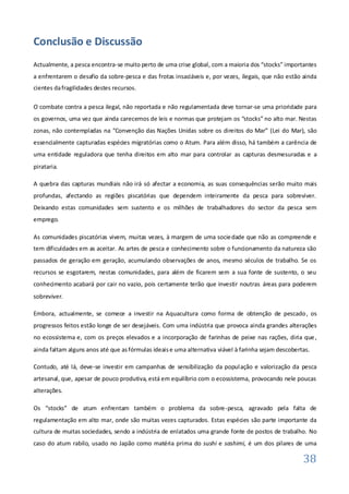 Conclusão e Discussão
Actualmente, a pesca encontra-se muito perto de uma crise global, com a maioria dos “stocks” importantes
a enfrentarem o desafio da sobre-pesca e das frotas insaciáveis e, por vezes, ilegais, que não estão ainda
cientes da fragilidades destes recursos.

O combate contra a pesca ilegal, não reportada e não regulamentada deve tornar-se uma prioridade para
os governos, uma vez que ainda carecemos de leis e normas que protejam os “stocks” no alto mar. Nestas
zonas, não contempladas na “Convenção das Nações Unidas sobre os direitos do Mar” (Lei do Mar), são
essencialmente capturadas espécies migratórias como o Atum. Para além disso, há também a carência de
uma entidade reguladora que tenha direitos em alto mar para controlar as capturas desmesuradas e a
pirataria.

A quebra das capturas mundiais não irá só afectar a economia, as suas consequências serão muito mais
profundas, afectando as regiões piscatórias que dependem inteiramente da pesca para sobreviver.
Deixando estas comunidades sem sustento e os milhões de trabalhadores do sector da pesca sem
emprego.

As comunidades piscatórias vivem, muitas vezes, à margem de uma socie dade que não as compreende e
tem dificuldades em as aceitar. As artes de pesca e conhecimento sobre o funcionamento da natureza são
passados de geração em geração, acumulando observações de anos, mesmo séculos de trabalho. Se os
recursos se esgotarem, nestas comunidades, para além de ficarem sem a sua fonte de sustento, o seu
conhecimento acabará por cair no vazio, pois certamente terão que investir noutras áreas para poderem
sobreviver.

Embora, actualmente, se comece a investir na Aquacultura como forma de obtenção de pescado , os
progressos feitos estão longe de ser desejáveis. Com uma indústria que provoca ainda grandes alterações
no ecossistema e, com os preços elevados e a incorporação de farinhas de peixe nas rações, diria que ,
ainda faltam alguns anos até que as fórmulas ideais e uma alternativa viável à farinha sejam descobertas.

Contudo, até lá, deve-se investir em campanhas de sensibilização da população e valorização da pesca
artesanal, que, apesar de pouco produtiva, está em equilíbrio com o ecossistema, provocando nele poucas
alterações.

Os “stocks” de atum enfrentam também o problema da sobre -pesca, agravado pela falta de
regulamentação em alto mar, onde são muitas vezes capturados. Estas espécies são parte importante da
cultura de muitas sociedades, sendo a indústria de enlatados uma grande fonte de postos de trabalho. No
caso do atum rabilo, usado no Japão como matéria prima do sushi e sashimi, é um dos pilares de uma

                                                                                                      38
 