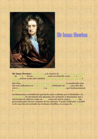 Sir Isaac Newton (Woolsthorpe, 4 de Janeiro de 1643 — Londres, 31 de mar-
ço de 1727)[1] [2] foi um cientista inglês, mais reconhecido como físico e mate-
mático, embora tenha sido também astrônomo, alquimista, filósofo natural e
teólogo.
Sua obra, Philosophiae Naturalis Principia Mathematica, é considerada uma
das mais influentes em História da ciência. Publicada em 1687, esta obra des-
creve a lei da gravitação universal e as três leis de Newton, que fundamentaram
a mecânica clássica.
Ao demonstrar a consistência que havia entre o sistema por si idealizado e as
leis de Kepler do movimento dos planetas, foi o primeiro a demonstrar que o
movimento de objectos, tanto na Terra como em outros corpos celestes, são
governados pelo mesmo conjunto de leis naturais. O poder unificador e proféti-
co de suas leis era centrado na revolução científica, no avanço do heliocentris-
 